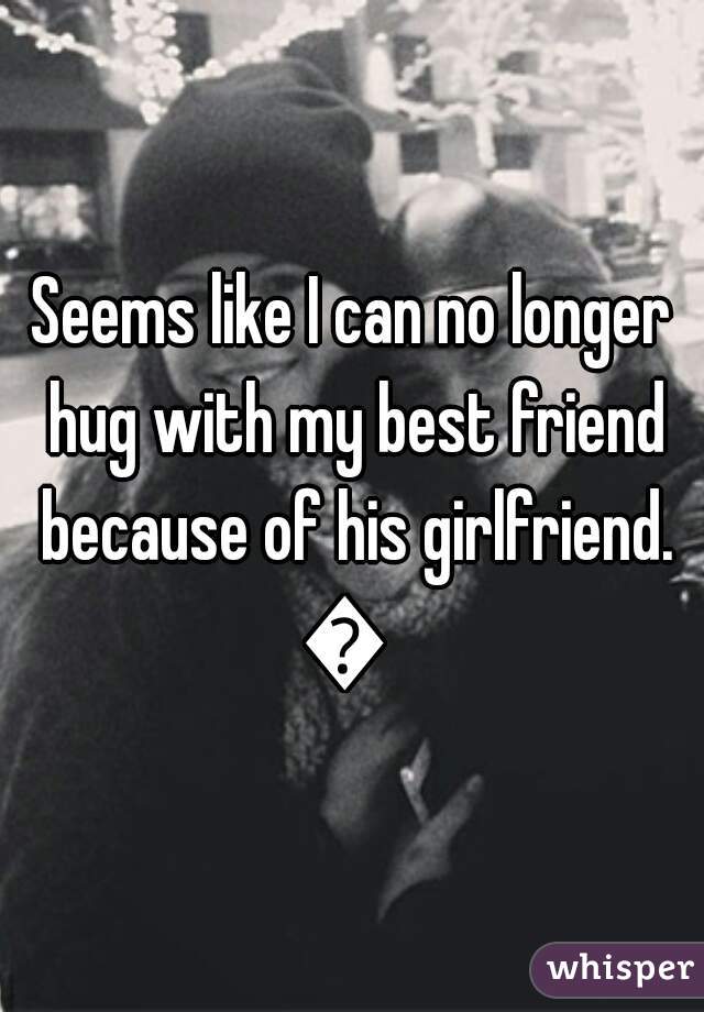 Seems like I can no longer hug with my best friend because of his girlfriend. ?  