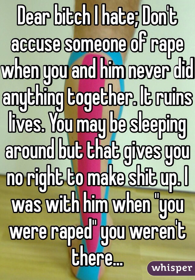 Dear bitch I hate; Don't accuse someone of rape when you and him never did anything together. It ruins lives. You may be sleeping around but that gives you no right to make shit up. I was with him when "you were raped" you weren't there...