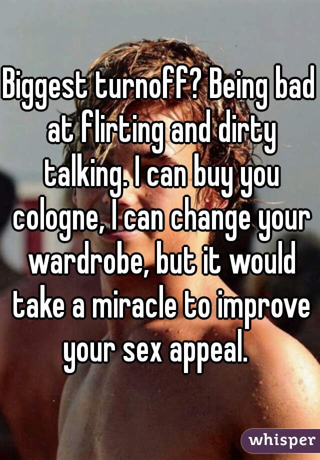 Biggest turnoff? Being bad at flirting and dirty talking. I can buy you cologne, I can change your wardrobe, but it would take a miracle to improve your sex appeal.  