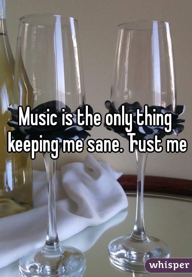 Music is the only thing keeping me sane. Trust me