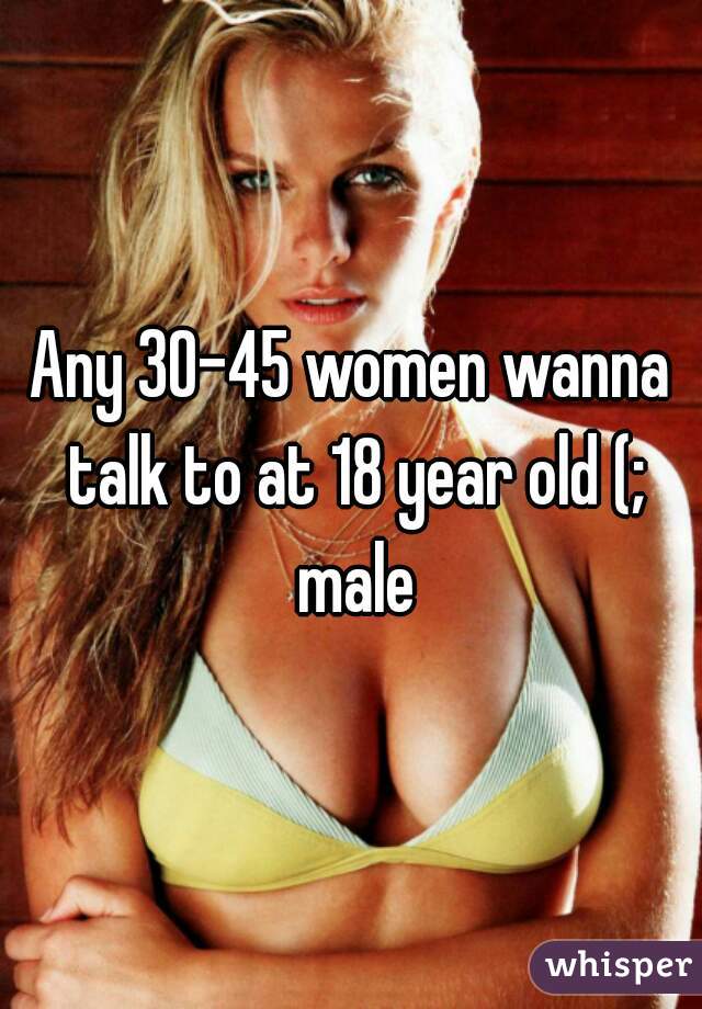 Any 30-45 women wanna talk to at 18 year old (;
 male