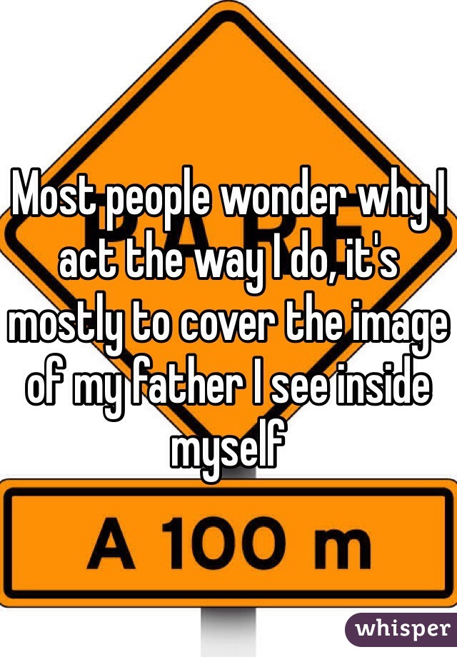 Most people wonder why I act the way I do, it's mostly to cover the image of my father I see inside myself