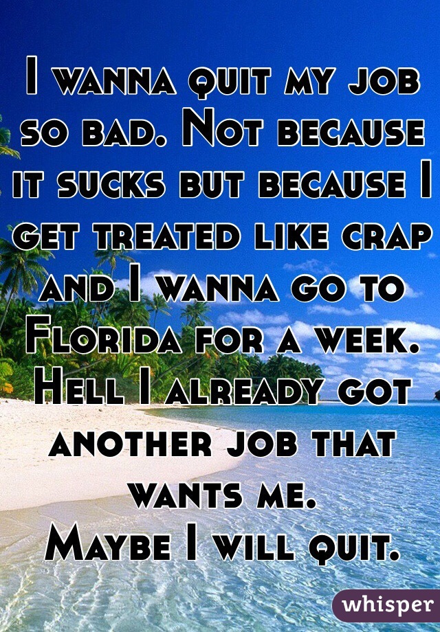 I wanna quit my job so bad. Not because it sucks but because I get treated like crap and I wanna go to Florida for a week. Hell I already got another job that wants me.
Maybe I will quit.