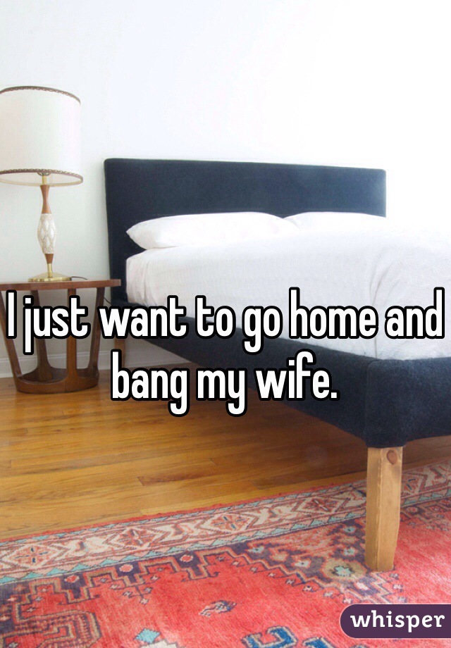 I just want to go home and bang my wife. 
