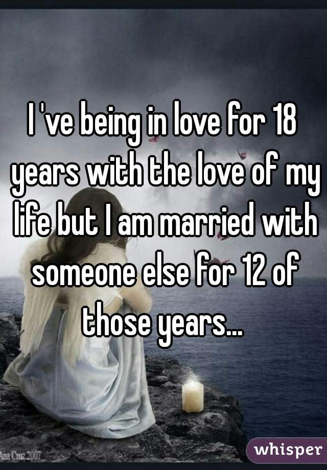 I 've being in love for 18 years with the love of my life but I am married with someone else for 12 of those years... 