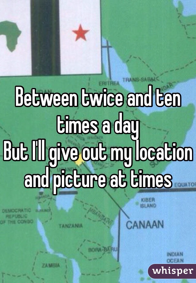 Between twice and ten times a day
But I'll give out my location and picture at times 