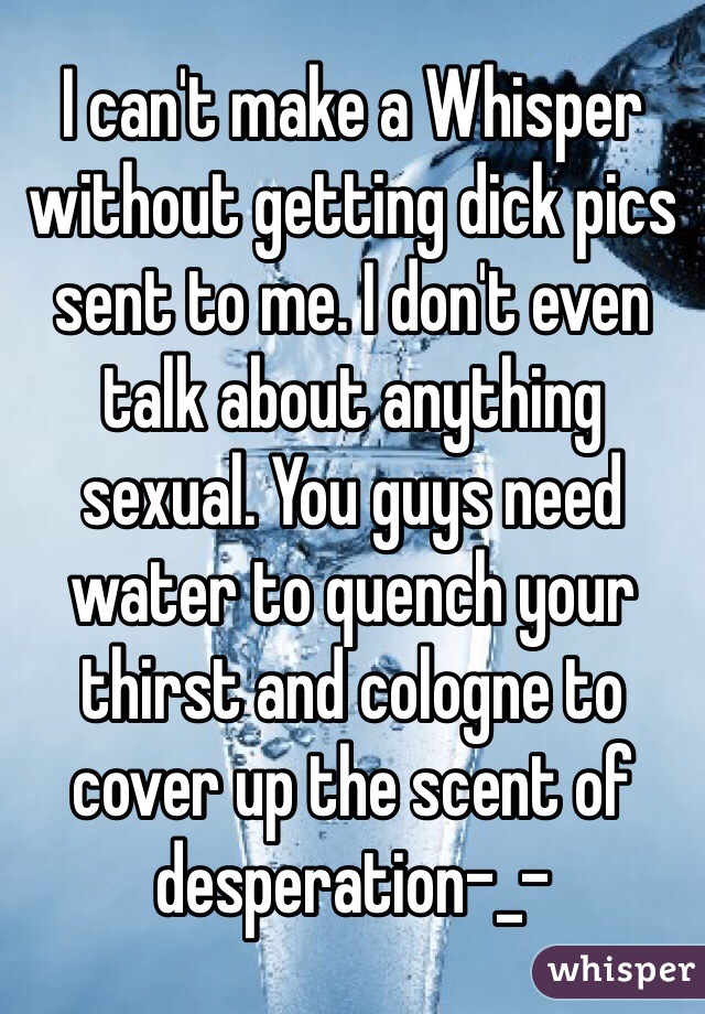 I can't make a Whisper without getting dick pics sent to me. I don't even talk about anything sexual. You guys need water to quench your thirst and cologne to cover up the scent of desperation-_-