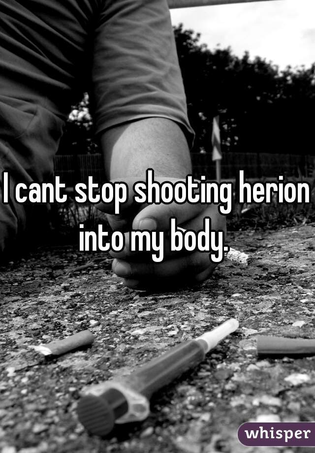 I cant stop shooting herion into my body.  