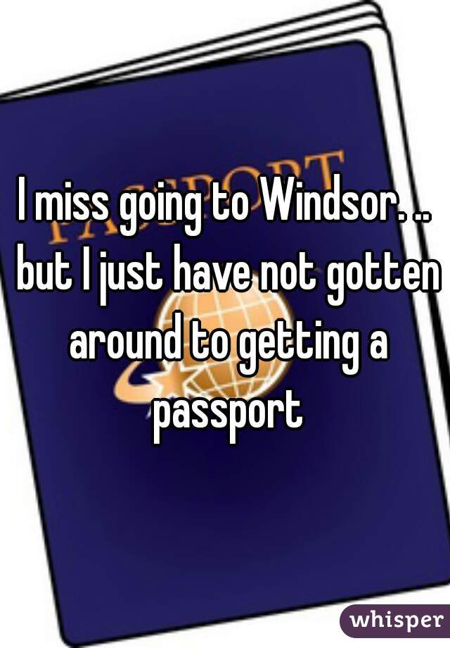 I miss going to Windsor. .. but I just have not gotten around to getting a passport