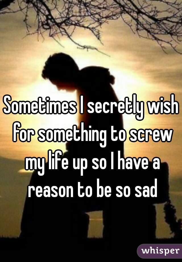 Sometimes I secretly wish for something to screw my life up so I have a reason to be so sad