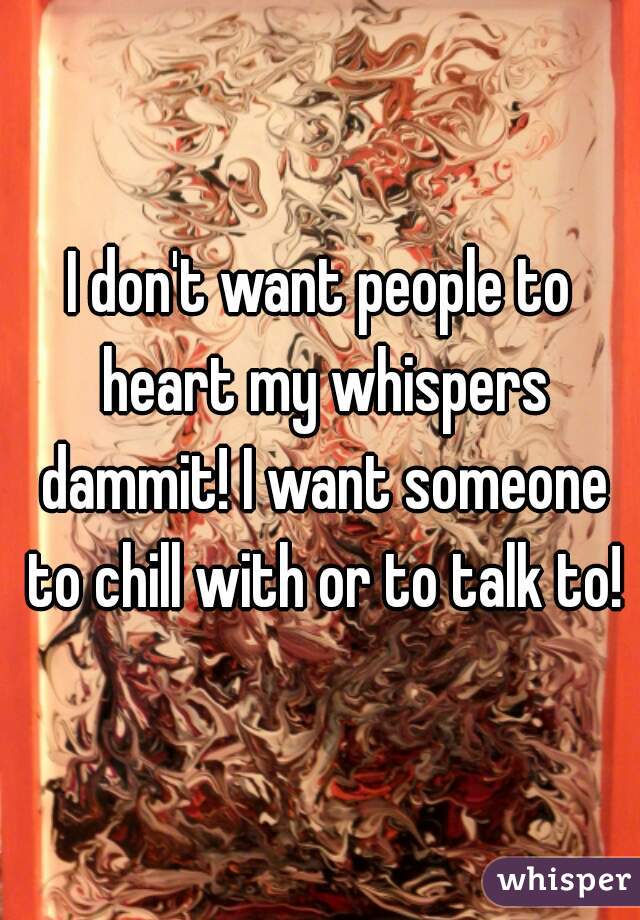 I don't want people to heart my whispers dammit! I want someone to chill with or to talk to!