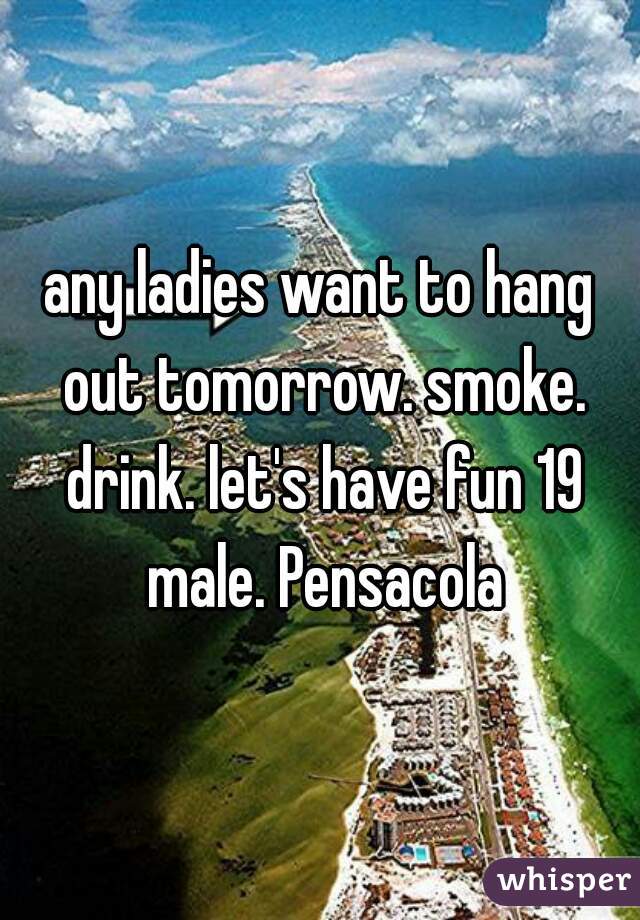 any ladies want to hang out tomorrow. smoke. drink. let's have fun 19 male. Pensacola