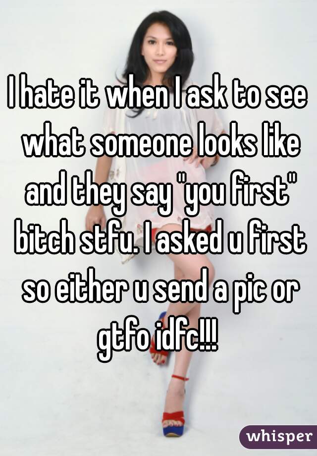 I hate it when I ask to see what someone looks like and they say "you first" bitch stfu. I asked u first so either u send a pic or gtfo idfc!!! 