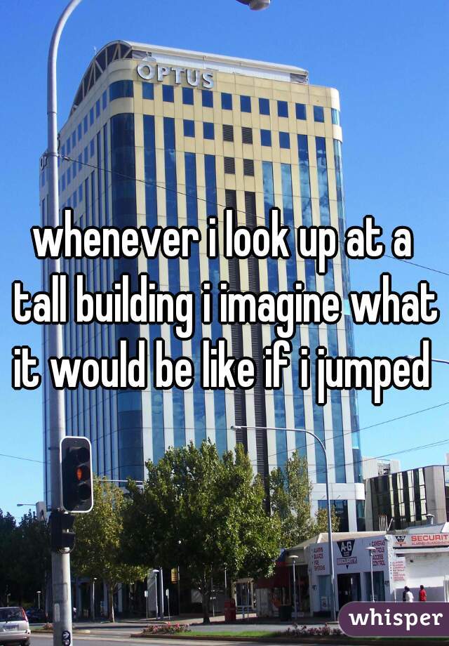 whenever i look up at a tall building i imagine what it would be like if i jumped 
