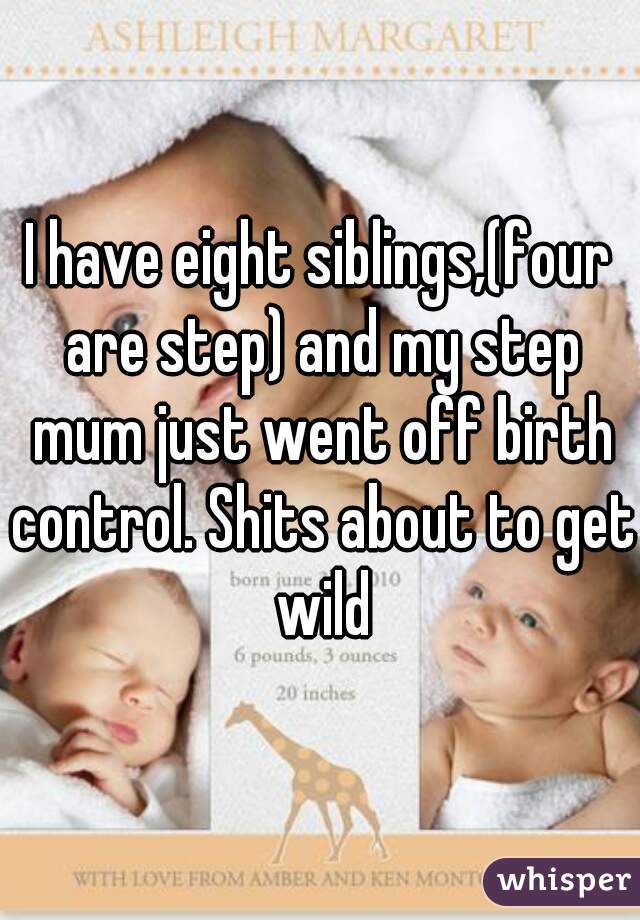 I have eight siblings,(four are step) and my step mum just went off birth control. Shits about to get wild