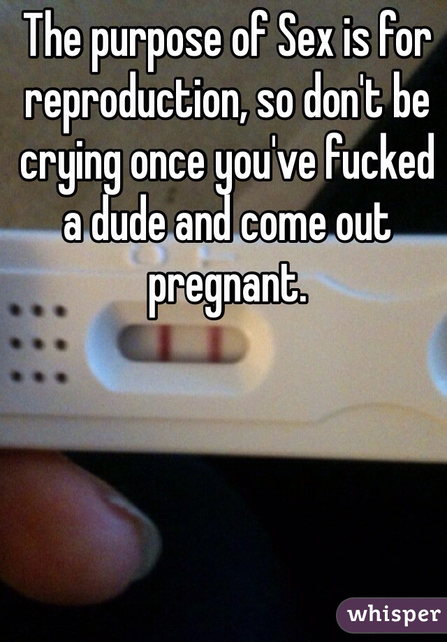 The purpose of Sex is for reproduction, so don't be crying once you've fucked a dude and come out pregnant. 