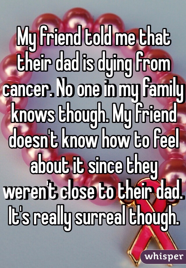 My friend told me that their dad is dying from cancer. No one in my family knows though. My friend doesn't know how to feel about it since they weren't close to their dad. It's really surreal though.
