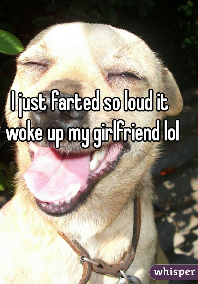 I just farted so loud it woke up my girlfriend lol