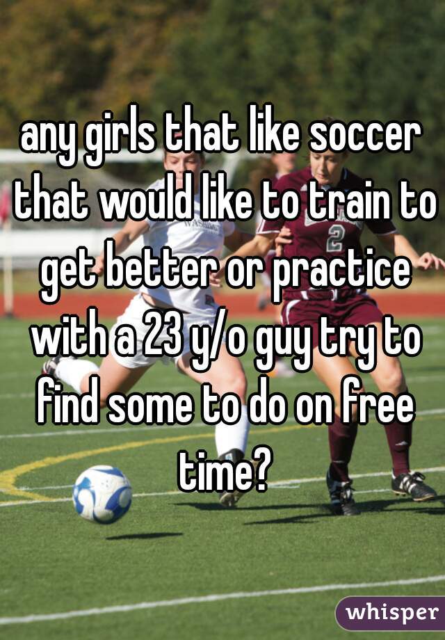 any girls that like soccer that would like to train to get better or practice with a 23 y/o guy try to find some to do on free time?