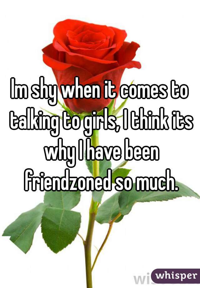 Im shy when it comes to talking to girls, I think its why I have been friendzoned so much.
