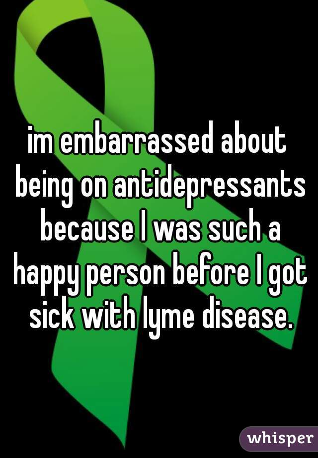 im embarrassed about being on antidepressants because I was such a happy person before I got sick with lyme disease.