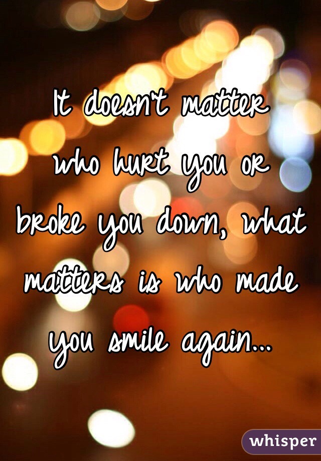 It doesn't matter 
who hurt you or 
broke you down, what matters is who made you smile again...