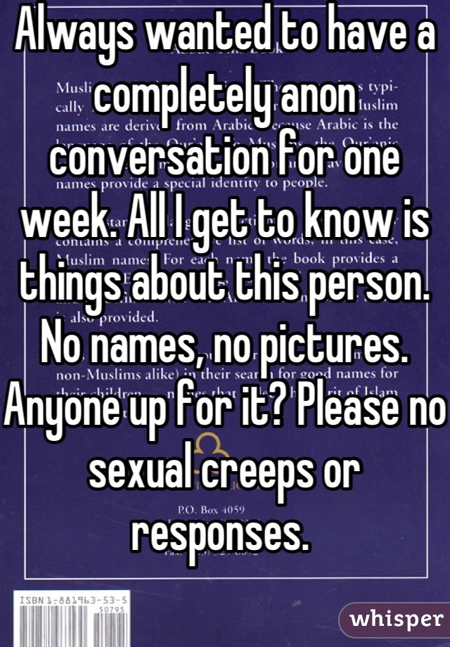 Always wanted to have a completely anon conversation for one week. All I get to know is things about this person. No names, no pictures. Anyone up for it? Please no sexual creeps or responses. 