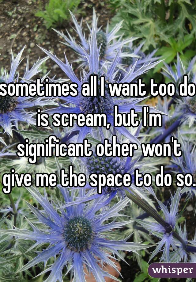 sometimes all I want too do is scream, but I'm significant other won't give me the space to do so.