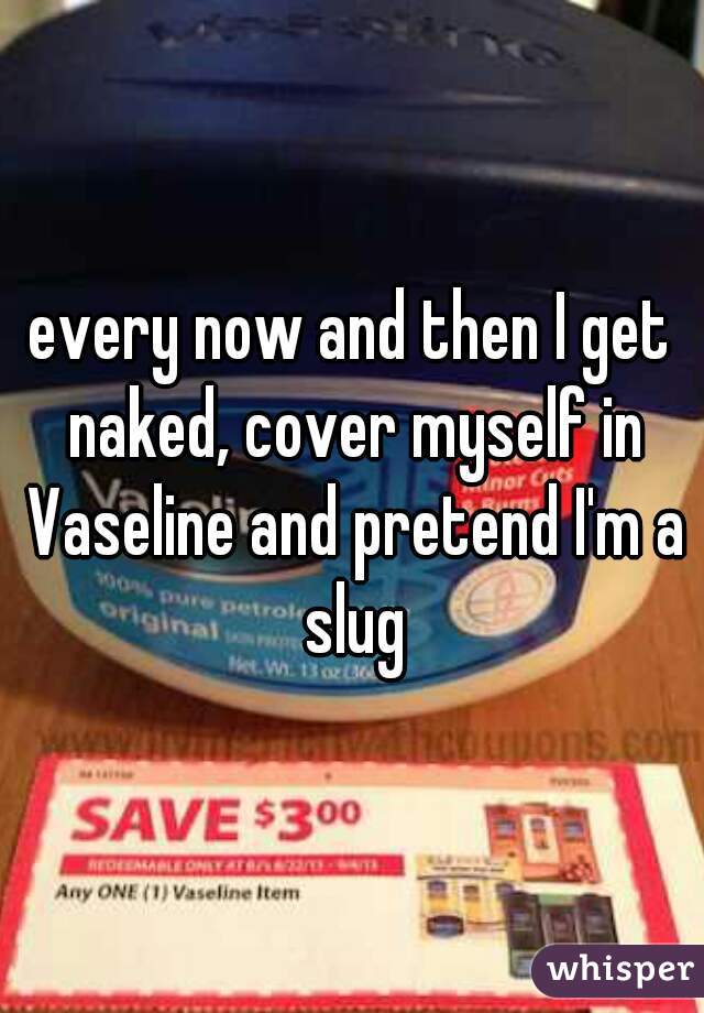 every now and then I get naked, cover myself in Vaseline and pretend I'm a slug