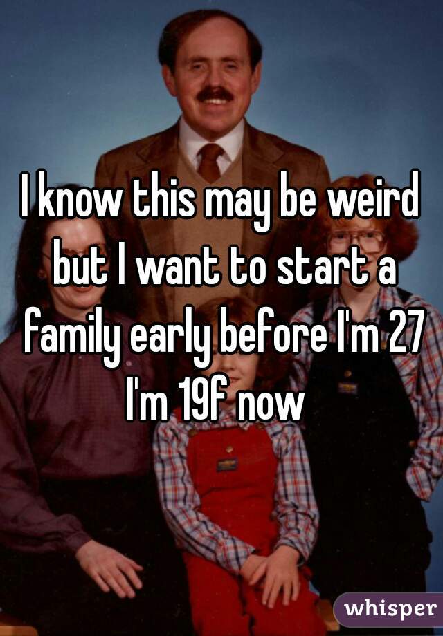 I know this may be weird but I want to start a family early before I'm 27 I'm 19f now  