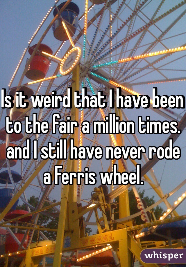 Is it weird that I have been to the fair a million times. and I still have never rode a Ferris wheel. 
