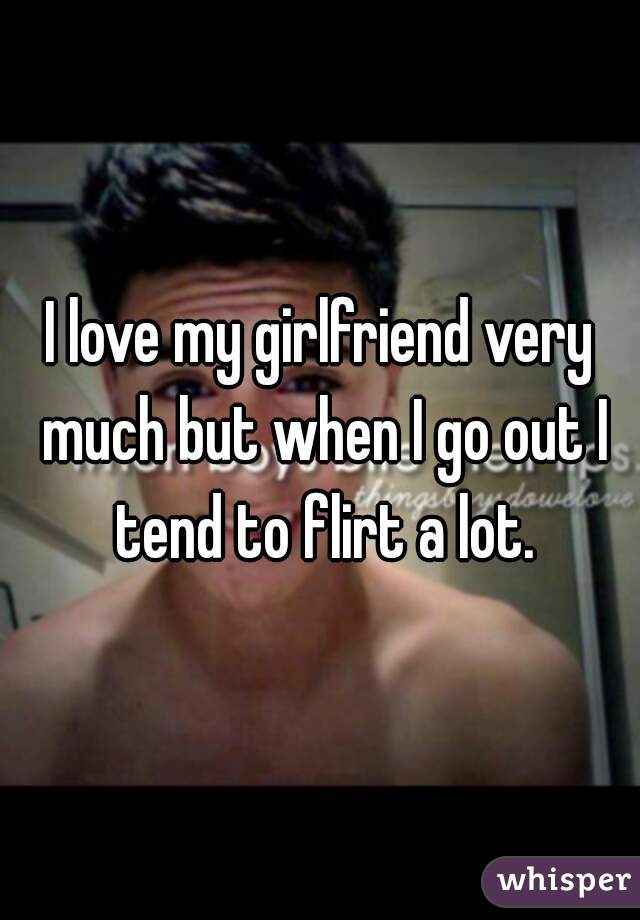 I love my girlfriend very much but when I go out I tend to flirt a lot.