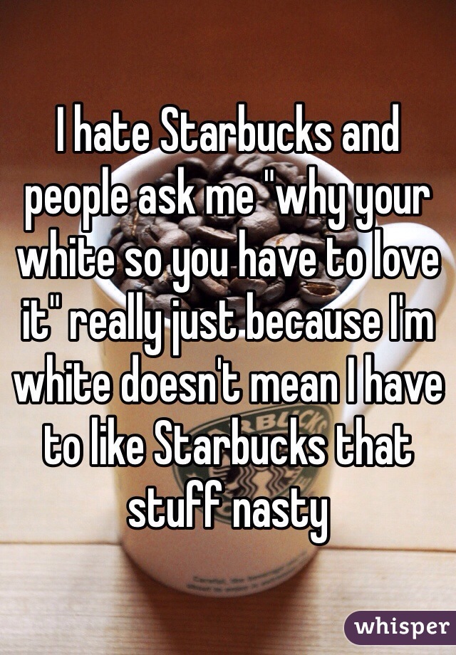 I hate Starbucks and people ask me "why your white so you have to love it" really just because I'm white doesn't mean I have to like Starbucks that stuff nasty