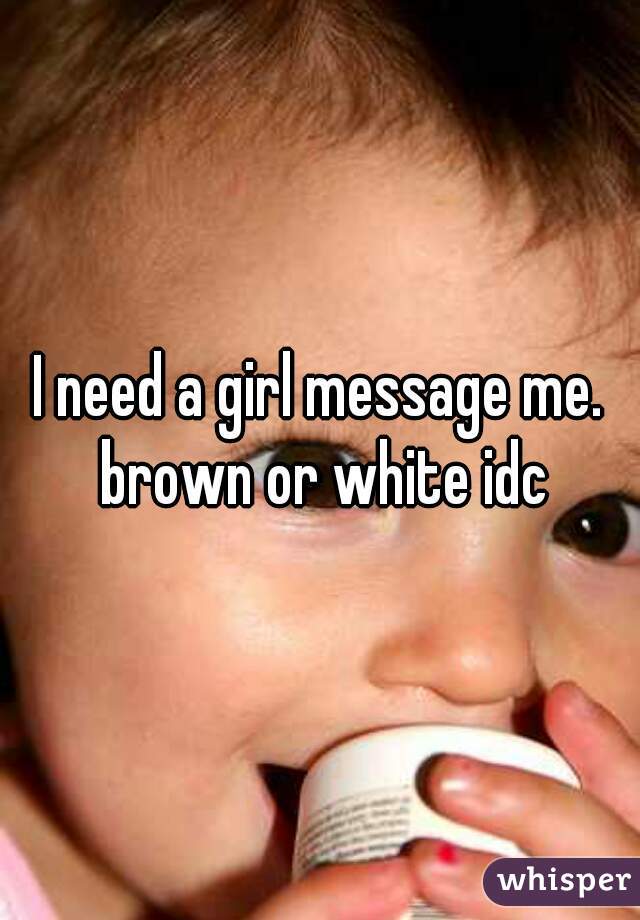 I need a girl message me. brown or white idc