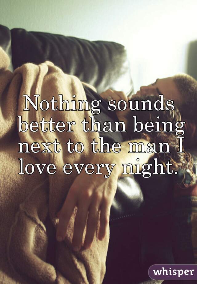 Nothing sounds better than being next to the man I love every night. 