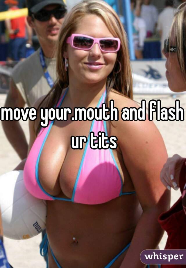 move your.mouth and flash ur tits