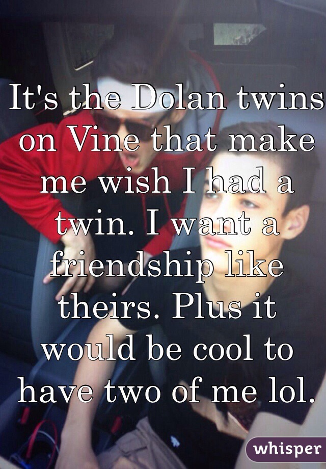 It's the Dolan twins on Vine that make me wish I had a twin. I want a friendship like theirs. Plus it would be cool to have two of me lol. 