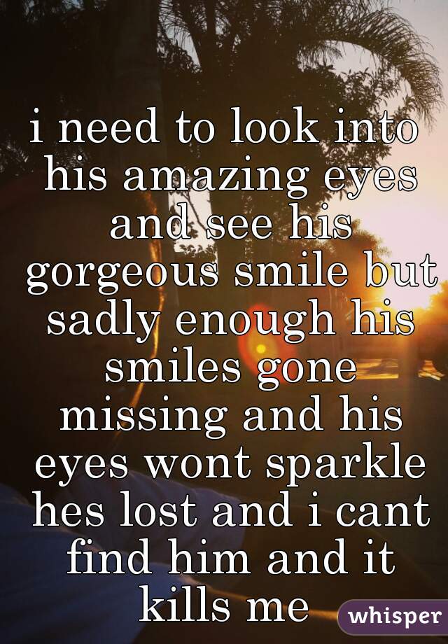 i need to look into his amazing eyes and see his gorgeous smile but sadly enough his smiles gone missing and his eyes wont sparkle hes lost and i cant find him and it kills me 
