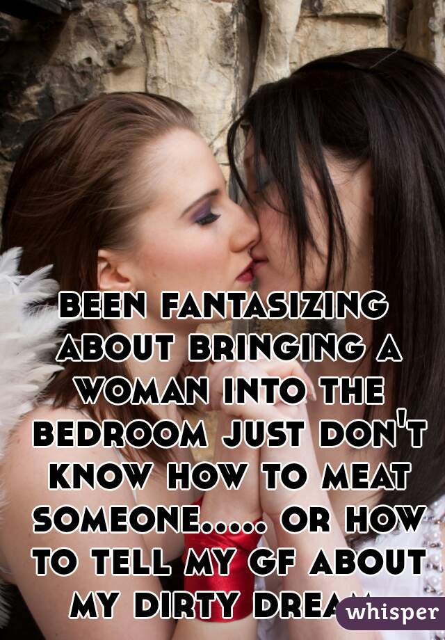 been fantasizing about bringing a woman into the bedroom just don't know how to meat someone..... or how to tell my gf about my dirty dream 