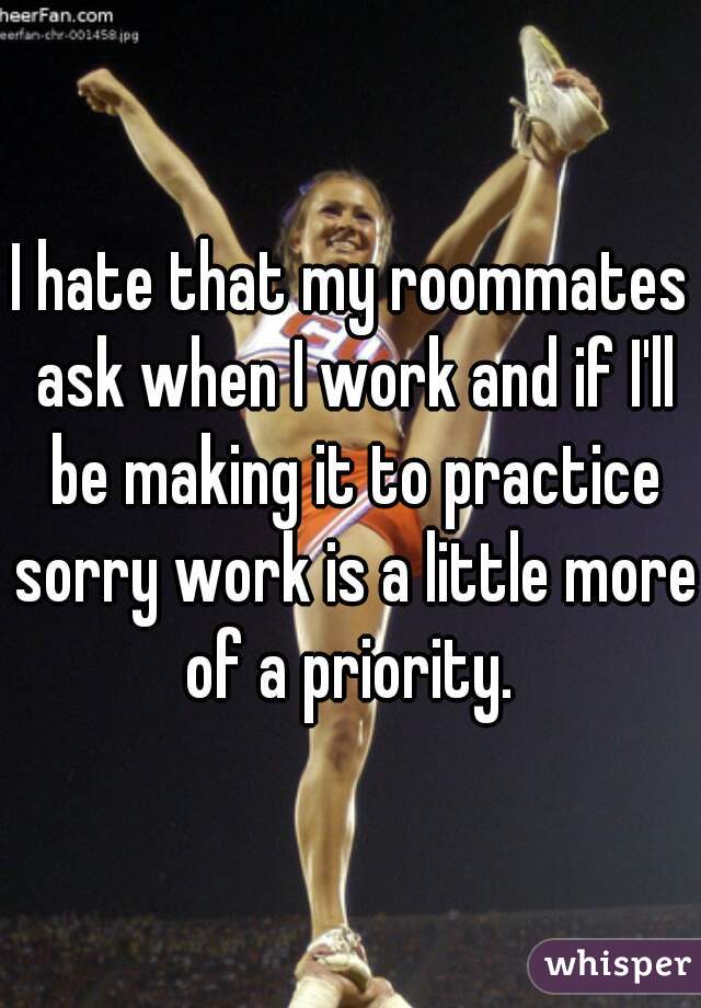 I hate that my roommates ask when I work and if I'll be making it to practice sorry work is a little more of a priority. 