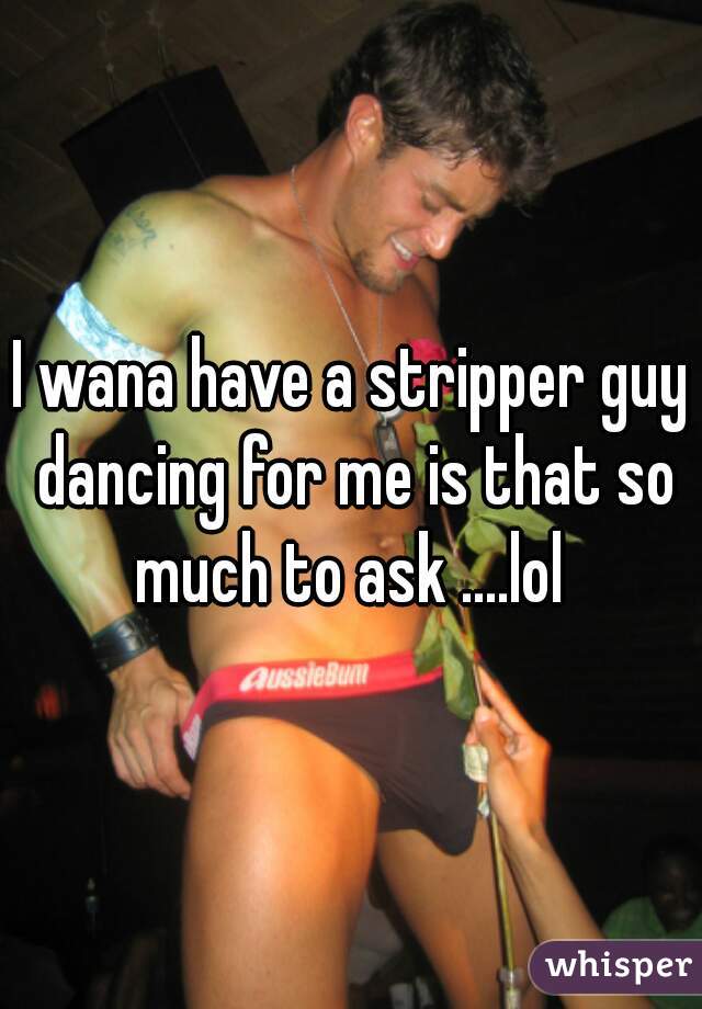 I wana have a stripper guy dancing for me is that so much to ask ....lol 
