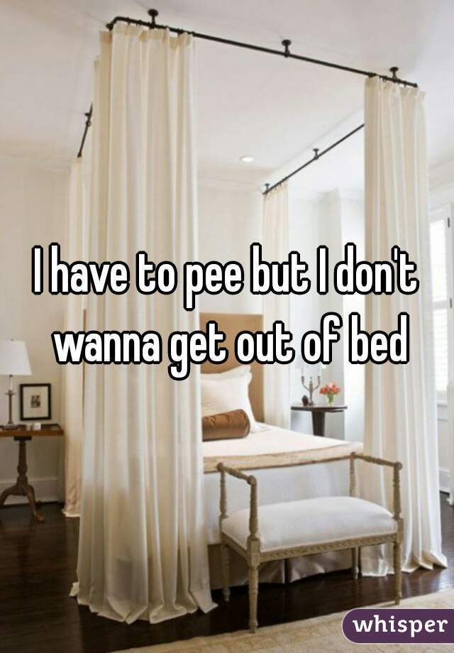 I have to pee but I don't wanna get out of bed