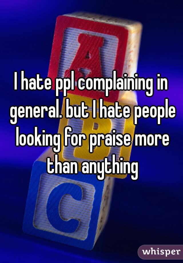 I hate ppl complaining in general. but I hate people looking for praise more than anything
