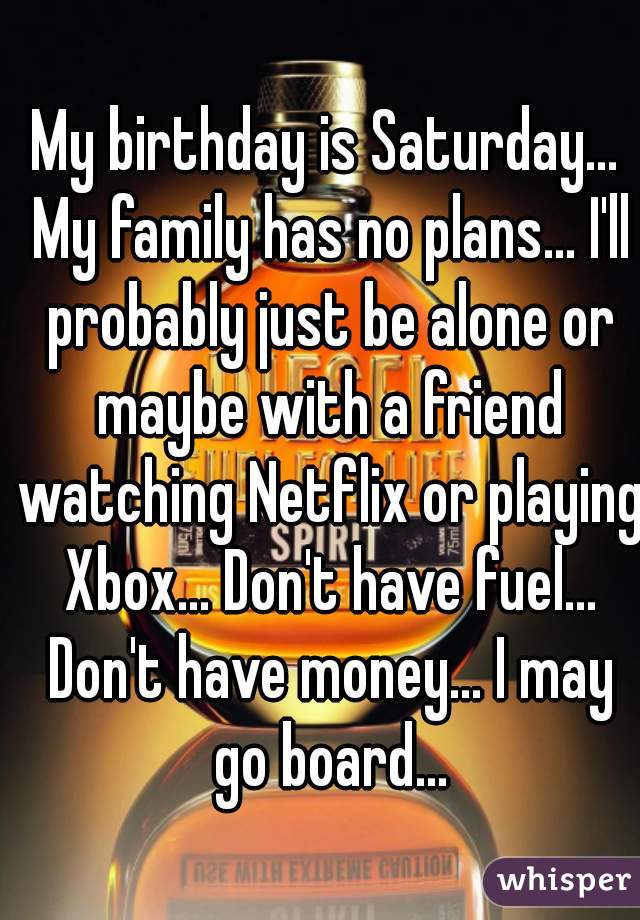 My birthday is Saturday... My family has no plans... I'll probably just be alone or maybe with a friend watching Netflix or playing Xbox... Don't have fuel... Don't have money... I may go board...