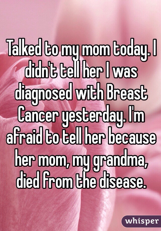 Talked to my mom today. I didn't tell her I was diagnosed with Breast Cancer yesterday. I'm afraid to tell her because her mom, my grandma, died from the disease.