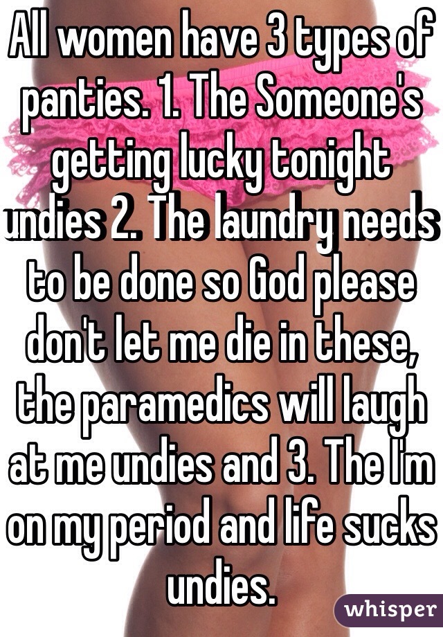 All women have 3 types of panties. 1. The Someone's getting lucky tonight undies 2. The laundry needs to be done so God please don't let me die in these, the paramedics will laugh at me undies and 3. The I'm on my period and life sucks undies. 