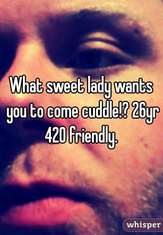 What sweet lady wants you to come cuddle!? 26yr 420 friendly. 