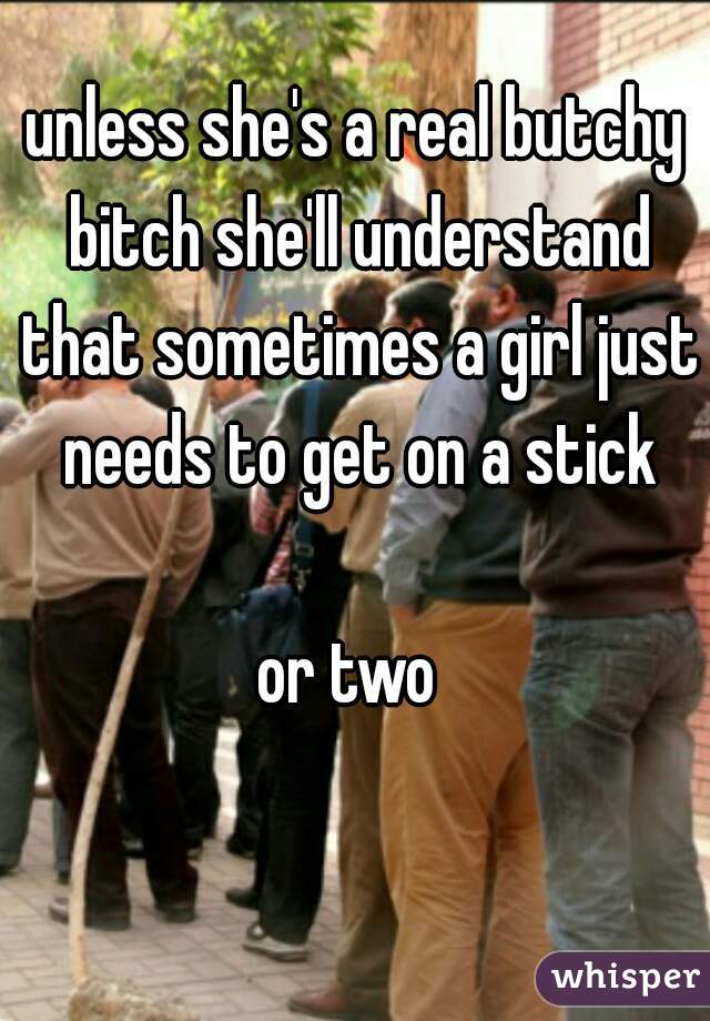 unless she's a real butchy bitch she'll understand that sometimes a girl just needs to get on a stick
  
or two 