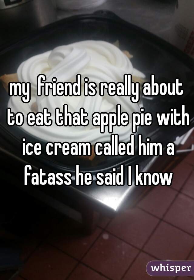 my  friend is really about to eat that apple pie with ice cream called him a fatass he said I know