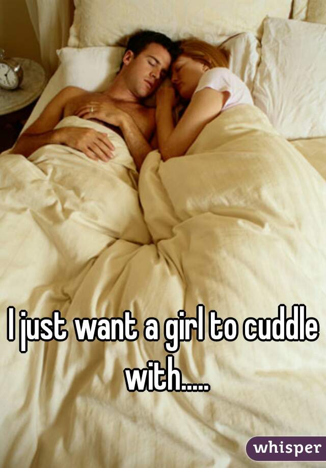 I just want a girl to cuddle with.....